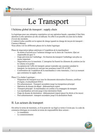 2
Le Transport
I Schéma global du transport : supply chain
La logistique pour une entreprise exportatrice est une opération banale, cependant il faut faire
attention à cette opération car elle est délicate. En effet il est possible au cours de la chaîne
d’avoir des incidents.
L’endroit le plus sensible est la rupture de charge (quand on change de moyen de transport :
Camion à Bateau)
Nous allons voir les différentes phases de la chaîne logistique
Phase de négociation (phase antérieure à l’expédition de la marchandise)
- Se mettre d’accord avec l’acheteur étranger sur le choix de l’incoterm. (Qui est
responsable de quoi ?)
- Etape prévision de l’emballage : En fonction du transport l’emballage sera plus ou
moins important
- Négociation avec le transitaire. L’entreprise lui fournit les éléments de cotation (on lui
le volume et le poids)
- Acceptation de l’offre de transport, penser à prendre une assurance pendant le
transport, les incoterms ne sont pas une assurance (sauf CIF et CIP)
- Confirmation de l’expédition de la marchandise à votre transitaire, c’est à ce moment
que commence la supply chain
Phase 2 La chaîne Logistique :
- Préparation du transport avec tous les documents nécessaires (Factures, certificat
d’origine, éventuellement DAU)
- Pré acheminement : Transport secondaire jusqu’au transporteur principal
- Opération de douane de départ : dédouanement export
- Transport principal : la marchandise est confiée à la compagnie de transport
- Les marchandises arrivent jusqu’à leur destination finale
- Etape de douane de destination : dédouanement import (payer les droits et les taxes)
- Post acheminement : transport secondaire jusqu’à la destination finale
II. Les acteurs du transport
On utilise le terme de transitaire, or d’un point de vue légal ce terme n’existe pas. Le code du
commerce distingue en revanche en terme de responsabilité deux acteurs :
- Le mandataire
- Le commissionnaire
 