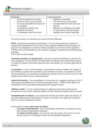3
Mandataire Commissionnaire
- Exécute les ordres de son client
- N’a pas le choix de sous-traitants
- N’est pas responsables des fautes des
sous traitants
- Le mandataire répond à une
obligation de moyens
- Le mandataire conseil son client
- Organise et coordonne
- A le choix de ses sous-traitants
- Est responsable des fautes des sous-
traitants
- Répond à une obligation de résultat
- Le commissaire est beaucoup plus
impliqué dans la chaîne logistique
Il existe six acteurs, six transitaires qui ont des activités différentes.
OTM ; organisation de transport multimodaux. C’est un commissionnaire, il organise le
transport de la marchandise de bout à bout. Il peut impliquer différent mode de transport. Il
peut avoir des obligations en terme de résultat, des délais et de la bonne fin des opérations.
L’OTM couvre la marchandise par une assurance et dégage l’exportateur de la problématique
logistique
C’est l’acteur le plus complet
Transitaire portuaire ou aéroportuaire : (acconier ou agent de handling), ils sont tous les
deux mandataires. Ils surveillent le bon déroulement du transport de la marchandise lorsqu’il
y a rupture de charge. Ils travaillent dans des zones sous douanes, ils sont donc agréés par les
douanes.
Un groupeur : c’est un commissionnaire, il constitue des camions complets, des wagons ou
des conteneurs à partir d’envoi de détail que lui remettent ses clients. Le groupeur a le choix
de son transporteur, il ne possède pas en propre les camions, les navires ou les avions. Il a une
obligation de résultat (c’est un commissionnaire)
Agent de fret aérien : c’est un mandataire, il recrute pour les compagnies aériennes le fret. Il
a procuration pour établir une LTA (lettre de transport Aérien = AWB Air Way Bill). Il est
accrédité par l’IATA (Association International de Transport Aérien)
Affréteur routier : c’est un commissionnaire. Il rapproche moyennant commission les
transporteurs et leurs clients souhaitant affréter soit des conteneurs complets soit des camions.
Commissionnaire en douane : Il a le pouvoir de déclarer pour autrui auprès des douanes. Il
peut donc dédouaner des marchandises à l’import ou à l’export. Il est agréé par les douanes
mais il n’a qu’une obligation de moyen.
Il existe dans le transport deux types de risques :
- Un risque de détérioration : (choc, marchandises trempé) Plus le transport est long
plus le risque de détérioration augmente.
- Le risque de non livraison : soit c’est une erreur de routage, soit c’est un vol. Il ne
faut pas mettre sur l’emballage la nature des marchandises transportées.
 