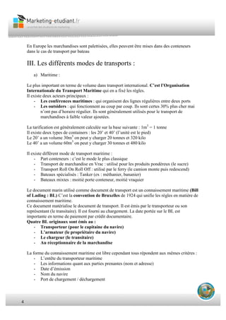 4
En Europe les marchandises sont palettisées, elles peuvent être mises dans des conteneurs
dans le cas de transport par bateau
III. Les différents modes de transports :
a) Maritime :
Le plus important en terme de volume dans transport international. C’est l’Organisation
Internationale du Transport Maritime qui en a fixé les règles.
Il existe deux acteurs principaux :
- Les conférences maritimes : qui organisent des lignes régulières entre deux ports
- Les outsiders : qui fonctionnent au coup par coup. Ils sont certes 30% plus cher mai
n’ont pas d’horaire régulier. Ils sont généralement utilisés pour le transport de
marchandises à faible valeur ajoutées.
La tarification est généralement calculée sur la base suivante : 1m3
= 1 tonne
Il existe deux types de containers : les 20’ et 40’ (l’unité est le pied)
Le 20’ a un volume 30m3
on peut y charger 20 tonnes et 320 kilo
Le 40’ a un volume 60m3
on peut y charger 30 tonnes et 480 kilo
Il existe différent mode de transport maritime :
- Part conteneurs : c’est le mode le plus classique
- Transport de marchandise en Vrac : utilisé pour les produits pondéreux (le sucre)
- Transport Roll On Roll Off : utilisé par le ferry (le camion monte puis redescend)
- Bateaux spécialisés : Tanker (ex : méthanier, bananier)
- Bateaux mixtes : moitié porte conteneur, moitié vraquier
Le document marin utilisé comme document de transport est un connaissement maritime (Bill
of Lading : BL) C’est la convention de Bruxelles de 1924 qui unifie les règles en matière de
connaissement maritime.
Ce document matérialise le document de transport. Il est émis par le transporteur ou son
représentant (le transitaire). Il est fourni au chargement. La date portée sur le BL est
importante en terme de paiement par crédit documentaire.
Quatre BL originaux sont émis au :
- Transporteur (pour le capitaine du navire)
- L’armateur (le propriétaire du navire)
- Le chargeur (le transitaire)
- Au réceptionnaire de la marchandise
La forme du connaissement maritime est libre cependant tous répondent aux mêmes critéres :
- L’entête du transporteur maritime
- Les informations quant aux parties prenantes (nom et adresse)
- Date d’émission
- Nom du navire
- Port de chargement / déchargement
 