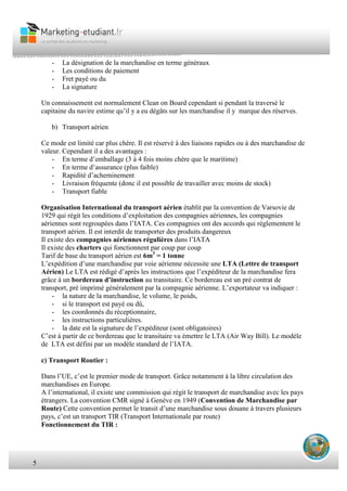 5
- La désignation de la marchandise en terme généraux
- Les conditions de paiement
- Fret payé ou du
- La signature
Un connaissement est normalement Clean on Board cependant si pendant la traversé le
capitaine du navire estime qu’il y a eu dégâts sur les marchandise il y marque des réserves.
b) Transport aérien
Ce mode est limité car plus chère. Il est réservé à des liaisons rapides ou à des marchandise de
valeur. Cependant il a des avantages :
- En terme d’emballage (3 à 4 fois moins chère que le maritime)
- En terme d’assurance (plus faible)
- Rapidité d’acheminement
- Livraison fréquente (donc il est possible de travailler avec moins de stock)
- Transport fiable
Organisation International du transport aérien établit par la convention de Varsovie de
1929 qui régit les conditions d’exploitation des compagnies aériennes, les compagnies
aériennes sont regroupées dans l’IATA. Ces compagnies ont des accords qui réglementent le
transport aérien. Il est interdit de transporter des produits dangereux
Il existe des compagnies aériennes régulières dans l’IATA
Il existe des charters qui fonctionnent par coup par coup
Tarif de base du transport aérien est 6m3
= 1 tonne
L’expédition d’une marchandise par voie aérienne nécessite une LTA (Lettre de transport
Aérien) Le LTA est rédigé d’après les instructions que l’expéditeur de la marchandise fera
grâce à un bordereau d’instruction au transitaire. Ce bordereau est un pré contrat de
transport, pré imprimé généralement par la compagnie aérienne. L’exportateur va indiquer :
- la nature de la marchandise, le volume, le poids,
- si le transport est payé ou dû,
- les coordonnés du réceptionnaire,
- les instructions particulières.
- la date est la signature de l’expéditeur (sont obligatoires)
C’est à partir de ce bordereau que le transitaire va émettre le LTA (Air Way Bill). Le modèle
de LTA est défini par un modèle standard de l’IATA.
c) Transport Routier :
Dans l’UE, c’est le premier mode de transport. Grâce notamment à la libre circulation des
marchandises en Europe.
A l’international, il existe une commission qui régit le transport de marchandise avec les pays
étrangers. La convention CMR signé à Genève en 1949 (Convention de Marchandise par
Route) Cette convention permet le transit d’une marchandise sous douane à travers plusieurs
pays, c’est un transport TIR (Transport Internationale par route)
Fonctionnement du TIR :
 