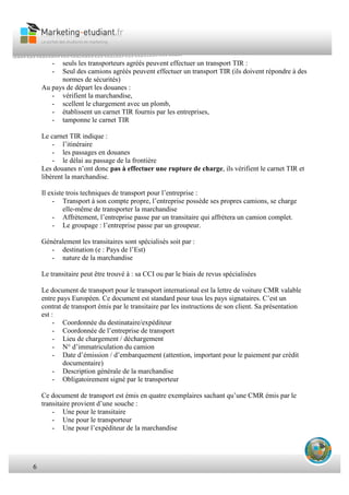 6
- seuls les transporteurs agréés peuvent effectuer un transport TIR :
- Seul des camions agréés peuvent effectuer un transport TIR (ils doivent répondre à des
normes de sécurités)
Au pays de départ les douanes :
- vérifient la marchandise,
- scellent le chargement avec un plomb,
- établissent un carnet TIR fournis par les entreprises,
- tamponne le carnet TIR
Le carnet TIR indique :
- l’itinéraire
- les passages en douanes
- le délai au passage de la frontière
Les douanes n’ont donc pas à effectuer une rupture de charge, ils vérifient le carnet TIR et
libèrent la marchandise.
Il existe trois techniques de transport pour l’entreprise :
- Transport à son compte propre, l’entreprise possède ses propres camions, se charge
elle-même de transporter la marchandise
- Affrètement, l’entreprise passe par un transitaire qui affrétera un camion complet.
- Le groupage : l’entreprise passe par un groupeur.
Généralement les transitaires sont spécialisés soit par :
- destination (e : Pays de l’Est)
- nature de la marchandise
Le transitaire peut être trouvé à : sa CCI ou par le biais de revus spécialisées
Le document de transport pour le transport international est la lettre de voiture CMR valable
entre pays Européen. Ce document est standard pour tous les pays signataires. C’est un
contrat de transport émis par le transitaire par les instructions de son client. Sa présentation
est :
- Coordonnée du destinataire/expéditeur
- Coordonnée de l’entreprise de transport
- Lieu de chargement / déchargement
- N° d’immatriculation du camion
- Date d’émission / d’embarquement (attention, important pour le paiement par crédit
documentaire)
- Description générale de la marchandise
- Obligatoirement signé par le transporteur
Ce document de transport est émis en quatre exemplaires sachant qu’une CMR émis par le
transitaire provient d’une souche :
- Une pour le transitaire
- Une pour le transporteur
- Une pour l’expéditeur de la marchandise
 