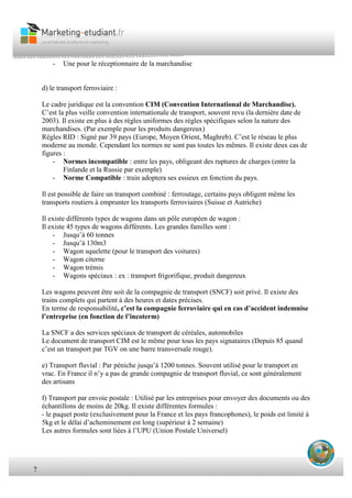 7
- Une pour le réceptionnaire de la marchandise
d) le transport ferroviaire :
Le cadre juridique est la convention CIM (Convention International de Marchandise).
C’est la plus veille convention internationale de transport, souvent revu (la dernière date de
2003). Il existe en plus à des règles uniformes des règles spécifiques selon la nature des
marchandises. (Par exemple pour les produits dangereux)
Régles RID : Signé par 39 pays (Europe, Moyen Orient, Maghreb). C’est le réseau le plus
moderne au monde. Cependant les normes ne sont pas toutes les mêmes. Il existe deux cas de
figures :
- Normes incompatible : entre les pays, obligeant des ruptures de charges (entre la
Finlande et la Russie par exemple)
- Norme Compatible : train adoptera ses essieux en fonction du pays.
Il est possible de faire un transport combiné : ferroutage, certains pays obligent même les
transports routiers à emprunter les transports ferroviaires (Suisse et Autriche)
Il existe différents types de wagons dans un pôle européen de wagon :
Il existe 45 types de wagons différents. Les grandes familles sont :
- Jusqu’à 60 tonnes
- Jusqu’à 130m3
- Wagon squelette (pour le transport des voitures)
- Wagon citerne
- Wagon trémis
- Wagons spéciaux : ex : transport frigorifique, produit dangereux
Les wagons peuvent être soit de la compagnie de transport (SNCF) soit privé. Il existe des
trains complets qui partent à des heures et dates précises.
En terme de responsabilité, c’est la compagnie ferroviaire qui en cas d’accident indemnise
l’entreprise (en fonction de l’incoterm)
La SNCF a des services spéciaux de transport de céréales, automobiles
Le document de transport CIM est le même pour tous les pays signataires (Depuis 85 quand
c’est un transport par TGV on une barre transversale rouge).
e) Transport fluvial : Par péniche jusqu’à 1200 tonnes. Souvent utilisé pour le transport en
vrac. En France il n’y a pas de grande compagnie de transport fluvial, ce sont généralement
des artisans
f) Transport par envoie postale : Utilisé par les entreprises pour envoyer des documents ou des
échantillons de moins de 20kg. Il existe différentes formules :
- le paquet poste (exclusivement pour la France et les pays francophones), le poids est limité à
5kg et le délai d’acheminement est long (supérieur à 2 semaine)
Les autres formules sont liées à l’UPU (Union Postale Universel)
 
