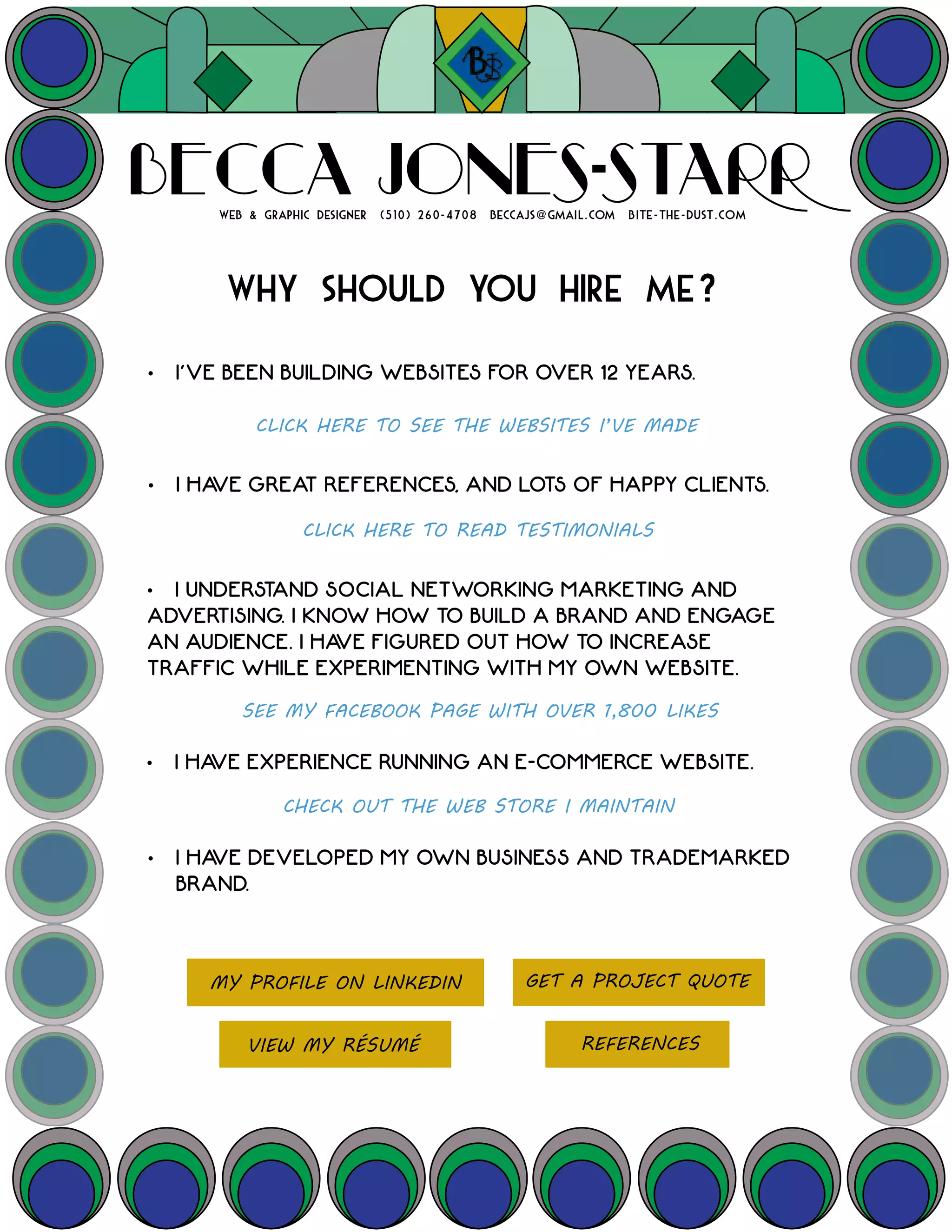 WHY SHOULD YOU HIRE ME?
• I’VE BEEN BUILDING WEBSITES FOR OVER 12 YEARS.
• I HAVE EXPERIENCE RUNNING AN E-COMMERCE WEBSITE.
• I HAVE DEVELOPED MY OWN BUSINESS AND TRADEMARKED
BRAND.
• I HAVE GREAT REFERENCES, AND LOTS OF HAPPY CLIENTS.
CLICK HERE TO READ TESTIMONIALS
SEE MY FACEBOOK PAGE WITH OVER 1,800 LIKES
CLICK HERE TO SEE THE WEBSITES I’VE MADE
WEB & GRAPHIC DESIGNER (510) 260-4708 BECCAJS@GMAIL.COM BITE-THE-DUST.COM
BECCA JONES-STARR
CHECK OUT THE WEB STORE I MAINTAIN
VIEW MY RÉSUMÉ
MY PROFILE ON LINKEDIN
• I UNDERSTAND SOCIAL NETWORKING MARKETING AND
ADVERTISING. I KNOW HOW TO BUILD A BRAND AND ENGAGE
AN AUDIENCE. I HAVE FIGURED OUT HOW TO INCREASE
TRAFFIC WHILE EXPERIMENTING WITH MY OWN WEBSITE.
GET A PROJECT QUOTE
REFERENCES