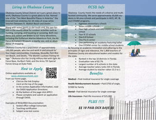 Living in Okaloosa County
Okaloosa County School District isn’t just a great place to 
work, Okaloosa County is a great place to live. Named 
one of the “Ten Most Beau ful Places in America,” the 
Emerald Cost stretches for 24 miles of snow white 
beaches between Ft. Walton Beach and Des n.  
Along with water sports in the south end, the vast for‐
ests in the county allow for outdoor ac vi es such as 
hun ng, camping, and kayaking or canoeing. Both resi‐
dents and visitors are drawn to our many a rac ons, 
including the Gulfarium Marine Adventure Park, the Air 
Force Armament Museum, a nearby zoo, and an abun‐
dance of shopping.  
Okaloosa County has a popula on of approximately 
190,000 people, who live and work in and around its’ 
four major communi es: Crestview, Niceville, Fort Wal‐
ton Beach, and Des n, “The World’s Luckiest Fishing Vil‐
lage.” Okaloosa also has strong military  es with Eglin Air 
Force Base, Hurlburt Field, and the Army 7th Special 
Forces Group at Duke Field.  
How to Apply
Online applica ons available at:  
www.okaloosaschools.com  
From our home page: 
 Click on the link Employ‐
ment at the top of the page.  
 In the sec on Applica on Informa on, read 
the OASIS Applica on Direc ons. 
 At the bo om of the page click APPLY. 
 Please complete and submit an applica on 
through OASIS. 
 
Examples of REQUIRED Documenta on:  
1.  Sealed oﬃce college transcripts 
2.  Teaching cer ﬁca on 
3.  Subject area test scores 
OCSD Info
Okaloosa  County meets the needs of a diverse and mul ‐
faceted community. We serve approximately 30,000 stu‐
dents in 44 area schools and par cipate in AICE, AP, IB, 
and STEMM programs.  
 Eighteen elementary schools 
 Seven middle schools 
 Four high schools and one CHOICE technical 
school  
 Four K‐12 schools  
 One K‐8 School  
 One Pre‐K center 
 One performing art academy featuring ballet 
 One STEMM center for middle school students 
By focusing on academic innova on and adhering to the 
principles of rigor and relevance, the 1,800 teachers of 
Okaloosa County are educa onal leaders and models for 
the state. 
 Ranked in the top 10 districts in Florida 
 Gradua on rate of 82.7% 
 Largest number of A schools in the state 
 Average teacher salary ranks 5th in Florida 
 Average student to teacher ra on 15.5 to 1 
Benefits
Medical—Paid medical insurance for single coverage 
Health Reimbursement Account—Paid $750 of single, 
$1500 for family 
Dental– Paid dental insurance for single coverage 
Life Insurance– Paid life insurance of $25,000 
PLUS !!!!
$$ 10 PAID SICK DAYS $$
 