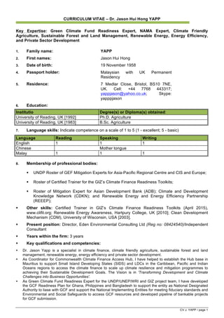 CV J. YAPP / page 1
CURRICULUM VITAE – Dr. Jason Hui Hong YAPP
Key Expertise: Green Climate Fund Readiness Expert, NAMA Expert, Climate Friendly
Agriculture, Sustainable Forest and Land Management, Renewable Energy, Energy Efficiency,
and Private Sector Development
1. Family name: YAPP
2. First names: Jason Hui Hong
3. Date of birth: 19 November 1958
4. Passport holder: Malaysian with UK Permanent
Residency
5. Residence: 7 Medlar Close, Bristol, BS10 7NE,
UK. Cell: +44 7768 443317;
yappjason@yahoo.co.uk; Skype:
yapppjason
6. Education:
Institutio Degree(s) or Diploma(s) obtained:
University of Reading, UK [1992] Ph.D. Agriculture
University of Reading, UK [1983] B.Sc. Agriculture
7. Language skills: Indicate competence on a scale of 1 to 5 (1 - excellent; 5 - basic)
Language Reading Speaking Writing
English 1 1 1
Chinese Mother tongue
Malay 1 1 1
8. Membership of professional bodies:
§ UNDP Roster of GEF Mitigation Experts for Asia-Pacific Regional Centre and CIS and Europe;
§ Roster of Certified Trainer for the GIZ’s Climate Finance Readiness Toolkits;
§ Roster of Mitigation Expert for Asian Development Bank (ADB); Climate and Development
Knowledge Network (CDKN); and Renewable Energy and Energy Efficiency Partnership
(REEEP);
§ Other skills: Certified Trainer in GIZ’s Climate Finance Readiness Toolkits (April 2015),
www.clifit.org; Renewable Energy Awareness, Hartpury College, UK [2010]; Clean Development
Mechanism (CDM), University of Wisconsin, USA [2003].
§ Present position: Director, Eden Environmental Consulting Ltd (Reg no: 08424540)/Independent
Consultant
§ Years within the firm: 3 years
§ Key qualifications and competencies:
• Dr. Jason Yapp is a specialist in climate finance, climate friendly agriculture, sustainable forest and land
management, renewable energy, energy efficiency and private sector development.
• As Coordinator for Commonwealth Climate Finance Access Hub, I have helped to establish the Hub base in
Mauritius to support Small Island Developing States (SIDS) and LDCs in the Caribbean, Pacific and Indian
Oceans regions to access the climate finance to scale up climate resilience and mitigation programmes to
achieving their Sustainable Development Goals. The Vision is in 'Transforming Development and Climate
Challenges into Business Opportunities'.
• As Green Climate Fund Readiness Expert for the UNDP/UNEP/WRI and GIZ project team, I have developed
the GCF Readiness Plan for Ghana, Philippines and Bangladesh to support the entity as National Designated
Authority to liase with GCF and support the National Implementing Entities for meeting fiduciary standards and
Environmental and Social Safeguards to access GCF resources and developed pipeline of bankable projects
for GCF submission.
 