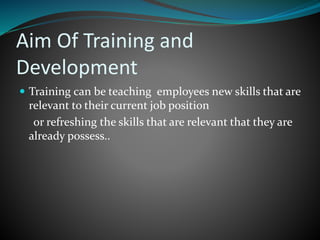 Aim Of Training and
Development
 Training can be teaching employees new skills that are
relevant to their current job position
or refreshing the skills that are relevant that they are
already possess..
 