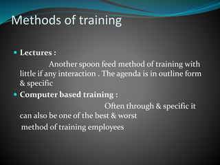Methods of training
 Lectures :
Another spoon feed method of training with
little if any interaction . The agenda is in outline form
& specific
 Computer based training :
Often through & specific it
can also be one of the best & worst
method of training employees
 