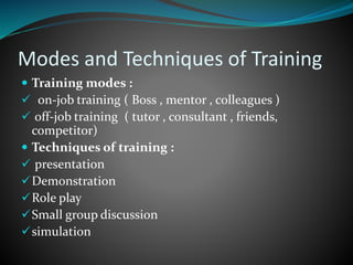 Modes and Techniques of Training
 Training modes :
 on-job training ( Boss , mentor , colleagues )
 off-job training ( tutor , consultant , friends,
competitor)
 Techniques of training :
 presentation
Demonstration
Role play
Small group discussion
simulation
 