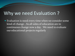 Why we need Evaluation ?
 Evaluation is need every time when we consider some
kind of change . As all sides of education are in
continuous change now a day . We need to evaluate
our educational projects regularly
 