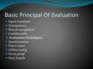 Basic Principal Of Evaluation
 Equal treatment
 Transparency
 Mutual recognition
 Confidentially
 Evaluation Techniques :
 Questionnaires
 Post it notes
 Online voting
 Focus group
 Story boards
 