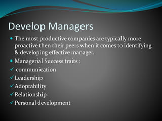 Develop Managers
 The most productive companies are typically more
proactive then their peers when it comes to identifying
& developing effective manager.
 Managerial Success traits :
 communication
Leadership
Adoptability
Relationship
Personal development
 