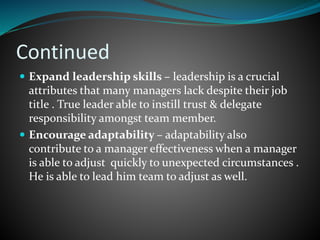 Continued
 Expand leadership skills – leadership is a crucial
attributes that many managers lack despite their job
title . True leader able to instill trust & delegate
responsibility amongst team member.
 Encourage adaptability – adaptability also
contribute to a manager effectiveness when a manager
is able to adjust quickly to unexpected circumstances .
He is able to lead him team to adjust as well.
 