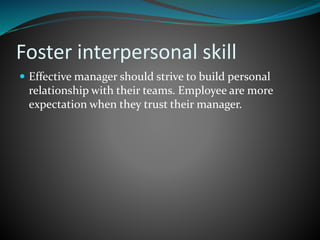 Foster interpersonal skill
 Effective manager should strive to build personal
relationship with their teams. Employee are more
expectation when they trust their manager.
 