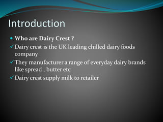 Introduction
 Who are Dairy Crest ?
Dairy crest is the UK leading chilled dairy foods
company
They manufacturer a range of everyday dairy brands
like spread , butter etc
Dairy crest supply milk to retailer
 