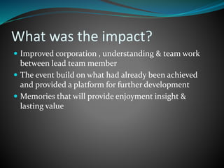 What was the impact?
 Improved corporation , understanding & team work
between lead team member
 The event build on what had already been achieved
and provided a platform for further development
 Memories that will provide enjoyment insight &
lasting value
 