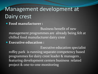Management development at
Dairy crest
 Food manufacturer :
Business benefit of new
management programmes are already being felt at
chilled food manufacturer dairy crest
 Executive education :
Executive education specialist
roffey park is running separate competency based
programmes for dairy crest leader & managers ,
featuring development centers business related
project & 0ne-to-one monitoring
 
