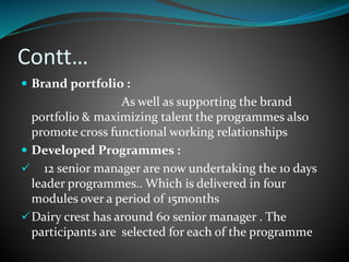 Contt…
 Brand portfolio :
As well as supporting the brand
portfolio & maximizing talent the programmes also
promote cross functional working relationships
 Developed Programmes :
 12 senior manager are now undertaking the 10 days
leader programmes.. Which is delivered in four
modules over a period of 15months
Dairy crest has around 60 senior manager . The
participants are selected for each of the programme
 
