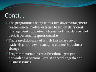 Contt…
The programmes being with a two days management
centre which involves exercise based on dairy crest
management competency framework 360 degree feed
back & personality questionnaire
The 4 modules each of which last 2 days cover
leadership strategy , managing change & business
change
Programmes enable cross functional groups to
network on a personal level & to work together on
business issues
 