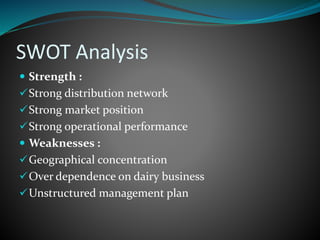 SWOT Analysis
 Strength :
Strong distribution network
Strong market position
Strong operational performance
 Weaknesses :
Geographical concentration
Over dependence on dairy business
Unstructured management plan
 