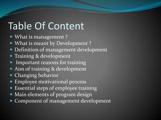 Table Of Content
 What is management ?
 What is meant by Development ?
 Definition of management development
 Training & development
 Important reasons for training
 Aim of training & development
 Changing behavior
 Employee motivational process
 Essential steps of employee training
 Main elements of program design
 Component of management development
 