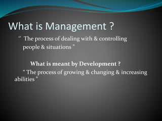 What is Management ?
‘’ The process of dealing with & controlling
people & situations ”
What is meant by Development ?
“ The process of growing & changing & increasing
abilities ”
 