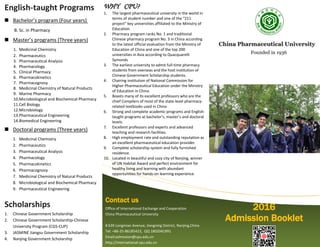 2016
Admission Booklet
Contact us
Office of International Exchange and Cooperation
China Pharmaceutical University
# 639 Longmian Avenue, Jiangning District, Nanjing,China
Tel: +86-25-86185423, QQ 1802041991
Email:admission@cpu.edu.cn
http://international.cpu.edu.cn
English-taught Programs
 Bachelor’s program (Four years)
B. Sc. in Pharmacy
 Master’s programs (Three years)
1. Medicinal Chemistry
2. Pharmaceutics
3. Pharmaceutical Analysis
4. Pharmacology
5. Clinical Pharmacy
6. Pharmacokinetics
7. Pharmacognosy
8. Medicinal Chemistry of Natural Products
9. Marine Pharmacy
10.Microbiological and Biochemical Pharmacy
11.Cell Biology
12.Microbiology
13.Pharmaceutical Engineering
14.Biomedical Engineering
 Doctoral programs (Three years)
1. Medicinal Chemistry
2. Pharmaceutics
3. Pharmaceutical Analysis
4. Pharmacology
5. Pharmacokinetics
6. Pharmacognosy
7. Medicinal Chemistry of Natural Products
8. Microbiological and Biochemical Pharmacy
9. Pharmaceutical Engineering
Scholarships
1. Chinese Government Scholarship
2. Chinese Government Scholarship-Chinese
University Program (CGS-CUP)
3. JASMINE Jiangsu Government Scholarship
4. Nanjing Government Scholarship
CChhiinnaa PPhhaarrmmaacceeuuttiiccaall UUnniivveerrssiittyy
FFoouunnddeedd iinn 11993366
WHY CPU?
1. The largest pharmaceutical university in the world in
terms of student number and one of the “211
project” key universities affiliated to the Ministry of
Education.
2. Pharmacy program ranks No. 1 and traditional
Chinese pharmacy program No. 3 in China according
to the latest official evaluation from the Ministry of
Education of China and one of the top 200
universities in Asia according to Quacquarelli
Symonds
3. The earliest university to admit full-time pharmacy
students from overseas and the host institution of
Chinese Government Scholarship students.
4. Chairing institution of National Commission for
Higher Pharmaceutical Education under the Ministry
of Education in China.
5. Boasts many of its excellent professors who are the
chief Compilers of most of the state-level pharmacy-
related textbooks used in China
6. Strong and complete academic programs and English-
taught programs at bachelor’s, master’s and doctoral
levels.
7. Excellent professors and experts and advanced
teaching and research facilities.
8. High employment rate and outstanding reputation as
an excellent pharmaceutical education provider.
9. Complete scholarship system and fully furnished
residence.
10. Located in beautiful and cozy city of Nanjing, winner
of UN Habitat Award and perfect environment for
healthy living and learning with abundant
opportunities for hands-on learning experience.
 