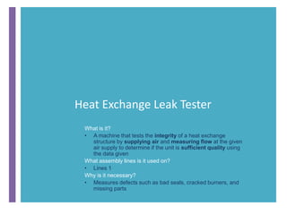 Heat Exchange Leak Tester
What is it?
• A machine that tests the integrity of a heat exchange
structure by supplying air and measuring flow at the given
air supply to determine if the unit is sufficient quality using
the data given
What assembly lines is it used on?
• Lines 1
Why is it necessary?
• Measures defects such as bad seals, cracked burners, and
missing parts
 