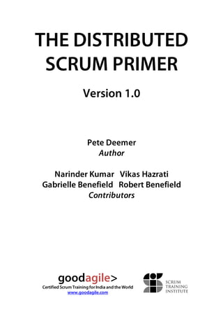 THE DISTRIBUTED 
SCRUM PRIMER 
Version 1.0 
Pete Deemer 
Author 
Narinder Kumar Vikas Hazrati 
Gabrielle Benefield Robert Benefield 
Contributors 
goodagile> 
Certified Scrum Training for India and the World 
www.goodagile.com 
 