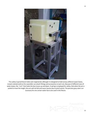 10
10
This safety inspired fixture looks over-engineered, although it is designed to hold various different water boxes,
(cream-colored tank) so the assembler can attach fittings and accessories to each one. Because of different sizes of
water boxes, the, “arm” that holds the box moves up and down. A spring is employed for safety, that when the pin is
pulled to move the height, the arm will not fall and cause injuries due to pinch points. The peculiar gray cube is an
accessory for one certain water box to be used in this fixture.
 