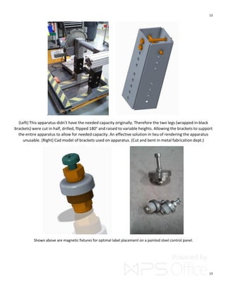 13
13
.
(Left) This apparatus didn’t have the needed capacity originally. Therefore the two legs (wrapped in black
brackets) were cut in half, drilled, flipped 180° and raised to variable heights. Allowing the brackets to support
the entire apparatus to allow for needed capacity. An effective solution in lieu of rendering the apparatus
unusable. (Right) Cad model of brackets used on apparatus. (Cut and bent in metal fabrication dept.)
Shown above are magnetic fixtures for optimal label placement on a painted steel control panel.
 