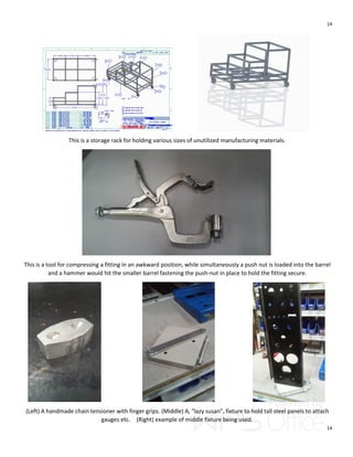14
14
This is a storage rack for holding various sizes of unutilized manufacturing materials.
This is a tool for compressing a fitting in an awkward position, while simultaneously a push nut is loaded into the barrel
and a hammer would hit the smaller barrel fastening the push-nut in place to hold the fitting secure.
(Left) A handmade chain tensioner with finger grips. (Middle) A, “lazy susan”, fixture to hold tall steel panels to attach
gauges etc. (Right) example of middle fixture being used.
 