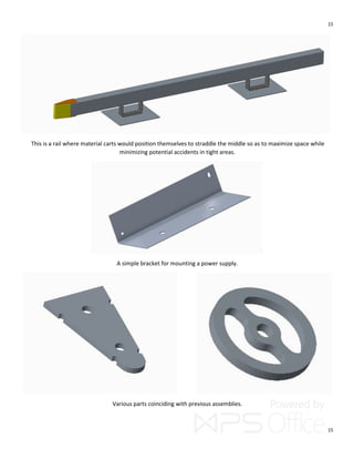 15
15
This is a rail where material carts would position themselves to straddle the middle so as to maximize space while
minimizing potential accidents in tight areas.
A simple bracket for mounting a power supply.
Various parts coinciding with previous assemblies.
 