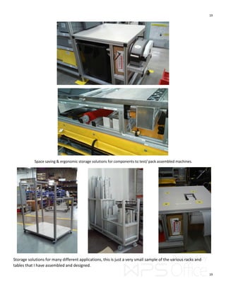 19
19
Space saving & ergonomic storage solutions for components to test/ pack assembled machines.
Storage solutions for many different applications, this is just a very small sample of the various racks and
tables that I have assembled and designed.
 
