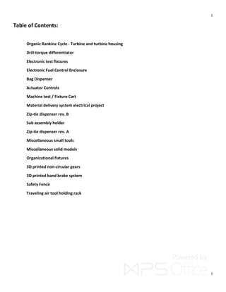 2
2
Table of Contents:
Organic Rankine Cycle - Turbine and turbine housing
Drill torque differentiator
Electronic test fixtures
Electronic Fuel Control Enclosure
Bag Dispenser
Actuator Controls
Machine test / Fixture Cart
Material delivery system electrical project
Zip-tie dispenser rev. B
Sub assembly holder
Zip-tie dispenser rev. A
Miscellaneous small tools
Miscellaneous solid models
Organizational fixtures
3D printed non-circular gears
3D printed band brake system
Safety Fence
Traveling air tool holding rack
 