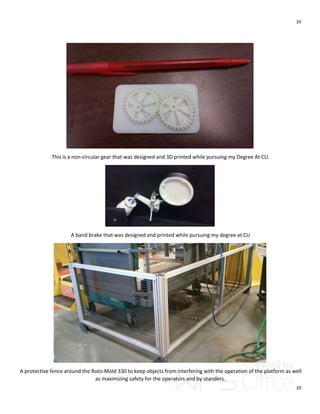 20
20
This is a non-circular gear that was designed and 3D printed while pursuing my Degree At CU.
A band brake that was designed and printed while pursuing my degree at CU
A protective fence around the Roto-Mold 330 to keep objects from interfering with the operation of the platform as well
as maximizing safety for the operators and by-standers.
 