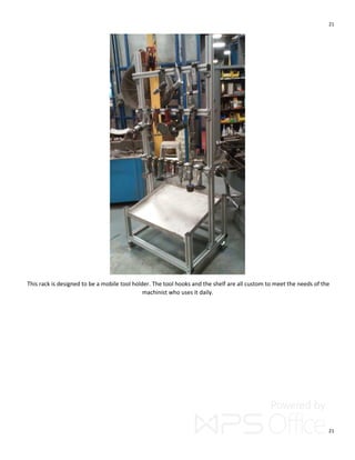 21
21
This rack is designed to be a mobile tool holder. The tool hooks and the shelf are all custom to meet the needs of the
machinist who uses it daily.
 