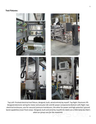 5
5
Test Fixtures:
Top Left: Finished electrical test fixture, designed, built, wired entirely by myself. Top Right: Electronic lift-
Designed electronic wiring for motor and actuator (AC and DC power components) Bottom Left/ Right: two
electrical enclosures, one for vacuum/ pressure transducers, the other for power and high potential / ground
bond capabilities (rear/ front views- Designed, built and wired by myself) the labels are a little tacky but that’s
what our group uses for the meantime.
 