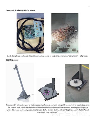6
6
Electronic Fuel Control Enclosure
(Left) Completed enclosure. (Right) Intermediate photo of project to emphasize, “complexity” of project.
Bag Dispenser
This assembly allows the user to tip the apparatus forward and slide a large 75+ pound roll of plastic bags onto
the circular base, then capture the roll from the top and easily return the assembly and bag roll upright to
where it is ready and readily accessible for use. (Left / Center) Cad models of, “Bag Dispenser”. (Right) Actual
assembled, “Bag Dispenser”.
 