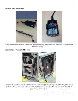 7
7
Actuator Test Control Box
(Left) Completed Actuator test control box. (Right) Inside View of Actuator Test Control box. S.S. plate added
to ensure rigidity.
Machine test / Fixture holder cart
(Left) Front view of cart. Includes: 3 12V batteries (under shelf) Battery Charger, On/Off switch, 100A Circuit
protector, Various Fixtures to aid in assembly. (Right) Side view. Includes: Actuator test control box, 10’ - 6
gauge wire, and adapters.
 