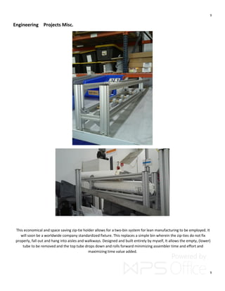 9
9
Engineering Projects Misc.
This economical and space saving zip-tie holder allows for a two-bin system for lean manufacturing to be employed. It
will soon be a worldwide company standardized fixture. This replaces a simple bin wherein the zip-ties do not fix
properly, fall out and hang into aisles and walkways. Designed and built entirely by myself, It allows the empty, (lower)
tube to be removed and the top tube drops down and rolls forward minimizing assembler time and effort and
maximizing time value added.
 