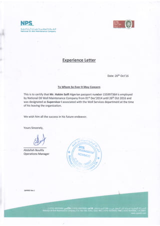 I
a
I
L i: tl 1l ll L;t t^ t i f ;l^9-ll 6-EFl-il
Nstional Oil Wsll Maintenmce Company
Experience Letter
Date:26th Oct'15
To Whom 5o Ever lt Mav Concern
This is to certify that Mr. Hakim Saifi Algerian passport number 155997364 is employed
by National Oil Well Maintenance Company from 01st Dec'zOL4 until 26th Oct 2016 and
was designated as Supervisor I associated with the Well Services department at the time
of his leaving the organization.
We wish him all the success in his future endeavor.
Yours Sincerely,
Abdallah Boulifa
Operations Manager
QAH!{)(B R€v.3
 
