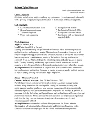 Robert Tyler Warman
E-mail: tylerrwarman@yahoo.com
Phone: 408-368-1374
Career Objective
Obtaining a challenging position applying my customer service and communication skills
with a growing company to improve utilization of its resources and maximize profits.
Skill Highlights
 Excellent communication skills
 General store maintenance
 Telephone inquiries
 Credit card processing
 Energetic work attitude
 Proficient in Microsoft Office
 Exceptional customer service
 Fast learner with a wide range of
practical skills
Work Experience
Apple – Cupertino, CA
Lead Cook - June 2012 to Current
Keeping up in an extremely fast-paced work environment while maintaining excellent
quality in product and customer service. Maintaining a clean work environment at all
times while performing perfect safety and sanitation practices to ensure that all customers
leave with positive experiences and images of the business. Staying familiar with
Microsoft Word and Microsoft Excel for submitting menus and order guides on a daily
basis. Tracking inventory and keeping logs to ensure that all products are stocked
properly in store. Responsible for ordering and maintaining inventory of product needed.
Accomplishments: Increased sales in Vegan station by 40% in the last six months and
increased customer satisfaction. Entrusted to mentor new employees for multiple stations
as well as leading cooking classes for all Apple employees.
Zpizza – Mountain View, CA
Cashier / Assistant Manager - June 2010 to November 2012
Provided exceptional customer service to all customers. Assistant manager duties
included being responsible for cash deposits, closing the restaurant, training new
employees and handling employees hour logs and process payroll. Also, maintained a
clean and organized work environment to attract people into the business. Kept track of
inventory, both for the kitchen and front of house, such as food items, office supplies, and
promotional materials. Always ensured that each customer had a spectacular experience
each time that they enter the business, through excellent customer service and
outstanding quality of food.
Accomplishments: Promoted to Assistant Manager within the first six months.
Developed an advertisement plan which directly lead to increased sales and profit.
Entrusted to mentor new employees for the kitchen and front of house positions.
 