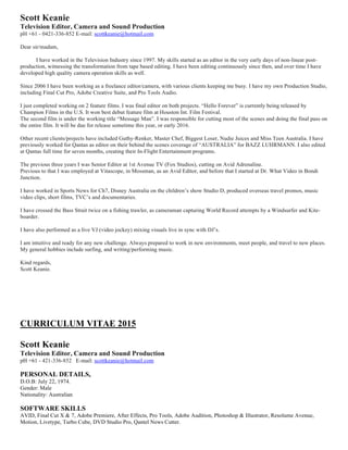 Scott Keanie
Television Editor, Camera and Sound Production
pH +61 - 0421-336-852 E-mail: scottkeanie@hotmail.com
Dear sir/madam,
I have worked in the Television Industry since 1997. My skills started as an editor in the very early days of non-linear post-
production, witnessing the transformation from tape based editing. I have been editing continuously since then, and over time I have
developed high quality camera operation skills as well.
Since 2006 I have been working as a freelance editor/camera, with various clients keeping me busy. I have my own Production Studio,
including Final Cut Pro, Adobe Creative Suite, and Pro Tools Audio.
I just completed working on 2 feature films. I was final editor on both projects. “Hello Forever” is currently being released by
Champion Films in the U.S. It won best debut feature film at Houston Int. Film Festival.
The second film is under the working title “Message Man”. I was responsible for cutting most of the scenes and doing the final pass on
the entire film. It will be due for release sometime this year, or early 2016.
Other recent clients/projects have included Guthy-Renker, Master Chef, Biggest Loser, Nudie Juices and Miss Teen Australia. I have
previously worked for Qantas as editor on their behind the scenes coverage of “AUSTRALIA” for BAZZ LUHRMANN. I also edited
at Qantas full time for seven months, creating their In-Flight Entertainment programs.
The previous three years I was Senior Editor at 1st Avenue TV (Fox Studios), cutting on Avid Adrenaline.
Previous to that I was employed at Vitascope, in Mossman, as an Avid Editor, and before that I started at Dr. What Video in Bondi
Junction.
I have worked in Sports News for Ch7, Disney Australia on the children’s show Studio D, produced overseas travel promos, music
video clips, short films, TVC’s and documentaries.
I have crossed the Bass Strait twice on a fishing trawler, as cameraman capturing World Record attempts by a Windsurfer and Kite-
boarder.
I have also performed as a live VJ (video jockey) mixing visuals live in sync with DJ’s.
I am intuitive and ready for any new challenge. Always prepared to work in new environments, meet people, and travel to new places.
My general hobbies include surfing, and writing/performing music.
Kind regards,
Scott Keanie.
CURRICULUM VITAE 2015
Scott Keanie
Television Editor, Camera and Sound Production
pH +61 - 421-336-852 E-mail: scottkeanie@hotmail.com
PERSONAL DETAILS,
D.O.B: July 22, 1974.
Gender: Male
Nationality: Australian
SOFTWARE SKILLS
AVID, Final Cut X & 7, Adobe Premiere, After Effects, Pro Tools, Adobe Audition, Photoshop & Illustrator, Resolume Avenue,
Motion, Livetype, Turbo Cube, DVD Studio Pro, Qantel News Cutter.
 
