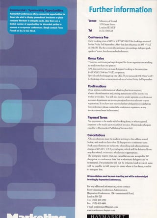 ,i.i,li'ithl=.rl' i ttorl
Tel
Venue Ministryof Sound
103 Gaunt Street
London SE1 6DP
0t7t 378 6528
Gonference Fee
Early booking price of1455 + VAT (1534.63) for bookings received
before Friday 3rd September. After this date the price rs 1495 + VAT
(t5B 1.61 ). The fee covers all conference proceedings, delegate pack,
speakers' notes, luncheon and refreshmcnts.
Group Rates
-
There is a multi-rate package designed for those organisations wishing
to send more than one person:
10% discount for two or more delegates booking at rhe same time
L445.5A @523.46 inc VAT) per person;
Special early booking group rare L420.7 5 per person (L49 4.3 8 inc VAT)
for bookings oftwo or more received on or before Friday 3rd September.
Confirmations
Once written confirmation ofa booking has been received,
a letter of confirmation and joining instuctions will be senr to you
within seven days. You will also receive under seperarc cover from our
accounts department an invoice/receipted invoice relevant to your
registration. If you have not received either of these two weeks before
the conference, please contact the conference organisers, as any
invoices issued must be honoured.
PaymentTerms
Pre -payments to be made with booking form, or u,.here agreed,
paynent to be made upon receipt of invoice. Please make cheques
p:ryable to Hal,rnarket Publishing Services Ltd.
Cancellations
All cancellations must be made in writrng to the address stated
be1ow, and made no later that 2 1 days prior to conference date.
Such cancellations are subject to a handling and administrarion
charge of f,75.00 + VAT per delegate, r.vhich will be deducted from
any due refund, or invoice, whichever is appropriate.
The company regrets that, no cancellations are acceptable 20
days prior to conference date but a substitute delegate can be
nominated. Pre-payments will not be refunded and invoiced sums
will be payable in fu1l, except in cases where it has been possible
to mitigate loss.
All cancellations must be made in writing and will be acknowledged
in writing by Haymarket Gonferences.
For any additional information, please conract:
Faith Manning, Conference Administrator,
Haymarket Conferences, 174 Hammersmith Road,
LondonW6 7JP
Tel: 0171 4134390
Fax: 0171 413 4486
e-mail: conferences@haynet.com
www.conferences,haynet.com
 