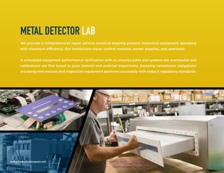 www.industrialrepair.net
METAL DETECTOR LAB
We provide a comprehensive repair service aimed at keeping product inspection equipment operating
with maximum efficiency. Our technicians repair control modules, power supplies, and apertures.
A scheduled equipment performance verification with us, ensures parts and systems are overhauled and
calibrations are fine tuned to pass internal and external inspections. Knowing compliance obligations
are being met ensures that inspection equipment performs accurately with today’s regulatory standards.
 