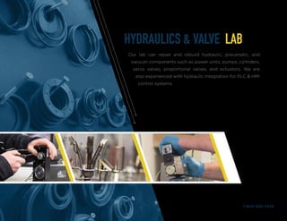 HYDRAULICS & VALVE LAB
Our lab can repair and rebuild hydraulic, pneumatic, and
vacuum components such as power units, pumps, cylinders,
servo valves, proportional valves, and actuators. We are
also experienced with hydraulic integration for PLC & HMI
control systems.
1-800-950-2349
 