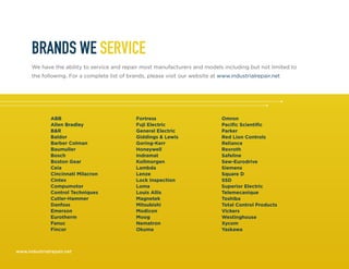 www.industrialrepair.net
BRANDS WE SERVICE
We have the ability to service and repair most manufacturers and models including but not limited to
the following. For a complete list of brands, please visit our website at www.industrialrepair.net
ABB
Allen Bradley
B&R
Baldor
Barber Colman
Baumuller
Bosch
Boston Gear
Ceia
Cincinnati Milacron
Cintex
Compumotor
Control Techniques
Cutler-Hammer
Danfoss
Emerson
Eurotherm
Fanuc
Fincor
Fortress
Fuji Electric
General Electric
Giddings & Lewis
Goring-Kerr
Honeywell
Indramat
Kollmorgen
Lambda
Lenze
Lock Inspection
Loma
Louis Allis
Magnetek
Mitsubishi
Modicon
Moog
Nematron
Okuma
Omron
Pacific Scientific
Parker
Red Lion Controls
Reliance
Rexroth
Safeline
Sew-Eurodrive
Siemens
Square D
SSD
Superior Electric
Telemecanique
Toshiba
Total Control Products
Vickers
Westinghouse
Xycom
Yaskawa
 