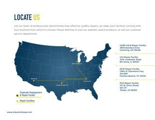 www.industrialrepair.net
LOCATE US
Let our team of professionals demonstrate how effective quality repairs can keep your facilities running with
four locations from which to choose. Please feel free to visit our website, search products, or call our customer
service department.
CORP HQ & Repair Facility
2650 Business Drive
Cumming, GA 30028
CHI Repair Facility
2214 Landmeier Road
Elk Grove, IL 60007
DFW Repair Facility
12801 N. Stemmons Fwy,
Ste 809
Farmers Branch, TX 75234
PHX Repair Facility
110 W. Orion Street,
Ste 137
Tempe, AZ 85283
 