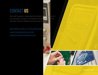 1-800-950-2349
CONTACT US
We look forward to becoming the perfect repair partner for
your business. Contact our friendly, knowledgeable staff to
see what Industrial Repair Service can do for you.
800-950-2349 or 770-205-0040
www.industrialrepair.net
sales@industrialrepair.net
 