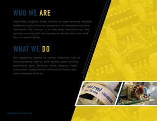 WHO WE ARE
Since 1990, Industrial Repair Service has been servicing industrial
electronics and automation equipment for manufacturing plants
nationwide. Our mission is to help keep manufacturing lines
running smoothly with our experienced bench technicians and
fast turn-around times.
WHAT WE DO
Our capabilities extend to various industries such as
food processing, plastics, steel, textiles, paper, printing,
automotive, glass, furniture, wood, tobacco, metal,
wind power, rubber, leather, chemicals, refineries, and
water treatment facilities.
www.industrialrepair.net
 